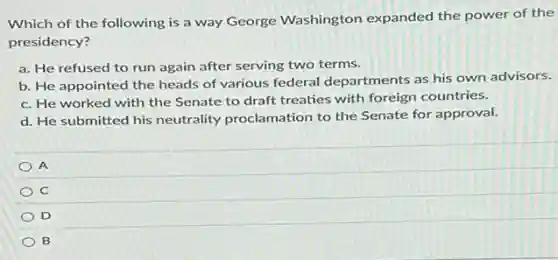 Which of the following is a way George Washington expanded the power of the
presidency?
a. He refused to run again after serving two terms.
b. He appointed the heads of various federal departments as his own advisors.
c. He worked with the Senate to draft treaties with foreign countries.
d. He submitted his neutrality proclamation to the Senate for approval.
A
C
D
B