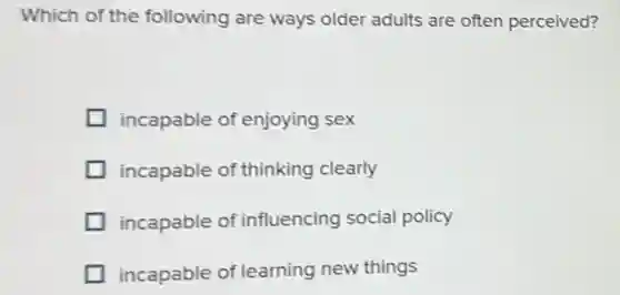 Which of the following are ways older adults are often perceived?
incapable of enjoying sex
incapable of thinking clearly
incapable of influencing social policy
incapable of learning new things
