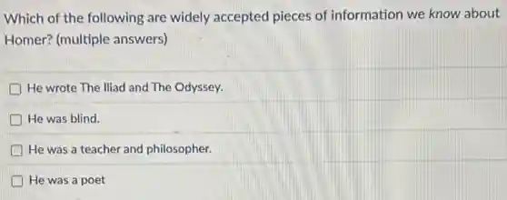 Which of the following are widely accepted pieces of information we know about
Homer? (multiple answers)
He wrote The lliad and The Odyssey.
He was blind.
He was a teacher and philosopher.
He was a poet