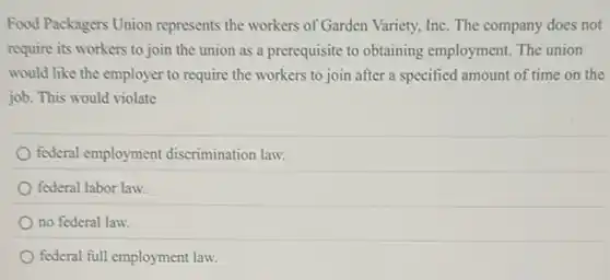 Food Packagers Union represents the workers of Garden Variety, Inc. The company does not
require its workers to join the union as a prerequisite to obtaining employment. The union
would like the employer to require the workers to join after a specified amount of time on the
job. This would violate
federal employment discrimination law.
federal labor law.
no federal law.
federal full employment law.