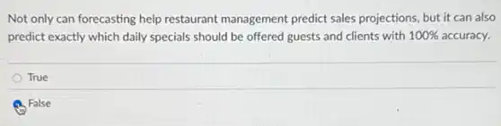 Not only can forecasting help restaurant management predict sales projections, but it can also
predict exactly which daily specials should be offered guests and clients with 100% accuracy.
True
False