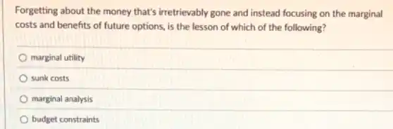 Forgetting about the money that's irretrievably gone and instead focusing on the marginal
costs and benefits of future options, is the lesson of which of the following?
marginal utility
sunk costs
marginal analysis
budget constraints