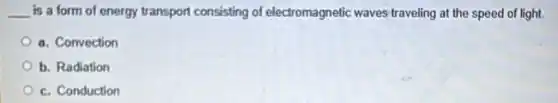 __ is a form of energy transport consisting of electromagnetic waves traveling at the speed of light.
a. Convection
b. Radiation
c. Conduction