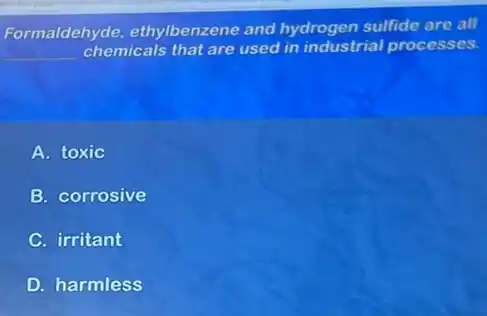 Formaldehyde ethylbenzene and hydrogen sulfide are all
__ chemicals that are used in industrial processes.
A. toxic
B. corrosive
C. irritant
D. harmless
