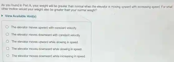 As you found in Part A, your weight will be greater than normal when the elevator is moving upward with increasing speed. For what
other motion would your weight also be greater than your normal weight?
View Available Hint(s)
The elevator moves upward with constant velocity.
The elevator moves downward with constant velocity.
The elevator moves upward while slowing in speed.
The elevator moves downward while slowing in speed.
The elevator moves downward while increasing in speed.
