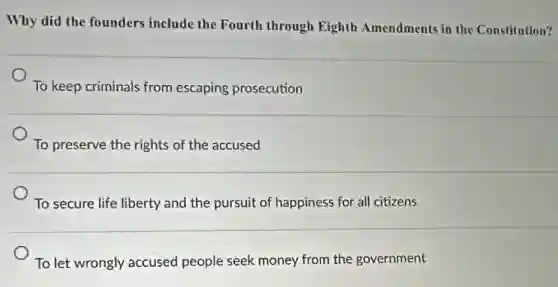 Why did the founders include the Fourth through Eighth Amendments in the Constitution?
To keep criminals from escaping prosecution
To preserve the rights of the accused
To secure life liberty and the pursuit of happiness for all citizens
To let wrongly accused people seek money from the government