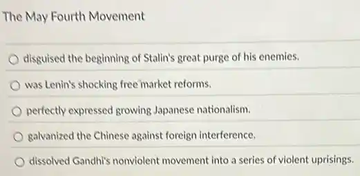 The May Fourth Movement
disguised the beginning of Stalin's great purge of his enemies.
was Lenin's shocking free market reforms.
perfectly expressed growing Japanese nationalism.
galvanized the Chinese against foreign interference.
dissolved Gandhi's nonviolent movement into a series of violent uprisings.