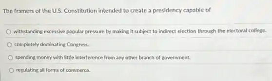 The framers of the U.S.Constitution intended to create a presidency capable of
withstanding excessive popular pressure by making it subject to indirect election through the electoral college.
completely dominating Congress.
spending money with little interference from any other branch of government.
regulating all forms of commerce.