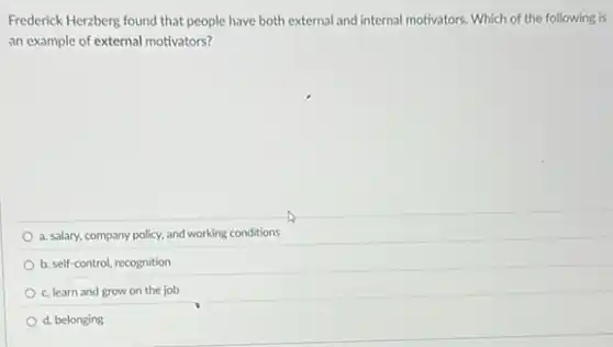 Frederick Herzberg found that people have both external and internal motivators. Which of the following is
an example of external motivators?
a. salary, company policy.and working conditions
b. self-control, recognition
c. learn and grow on the job
d. belonging