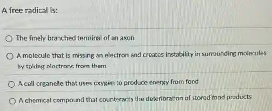 A free radical is:
The finely branched terminal of an axon
A molecule that is missing an electron and creates instability in surrounding molecules
by taking electrons from them
A cell organelle that uses oxygen to produce energy from food
A chemical compound that counteracts the deterioration of stored food products