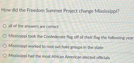 How did the Freedom Summer Project change Mississippi?
all of the answers are correct
Mississippi took the Confederate flag off of their flag the following year
Mississippi worked to root out hate groups in the state
Mississippi had the most African American electec officials