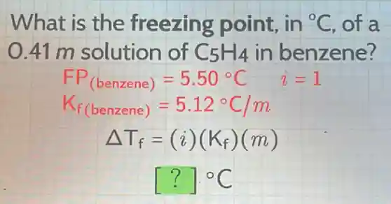 What is the freezing point, in {}^circ C of a
0.41 m solution of C_(5)H_(4) in benzene?
FP_((benzene))=5.50^circ C i=1
K_(f(benzene))=5.12^circ C/m
Delta T_(f)=(i)(K_(f))(m)
[?]cdot ^circ C