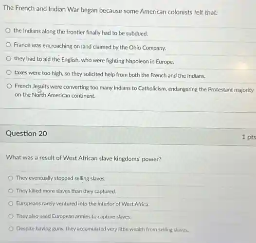 The French and Indian War began because some American colonists felt that:
the Indians along the frontier finally had to be subdued.
France was encroaching on land claimed by the Ohio Company.
they had to aid the English, who were fighting Napoleon in Europe.
taxes were too high so they solicited help from both the French and the Indians.
French Jesuits were converting too many Indians to Catholicism, endangering the Protestant majority
on the North American continent.
Question 20
What was a result of West African slave kingdoms' power?
They eventually stopped selling slaves.
They killed more slaves than they captured.
Europeans rarely ventured into the interior of West Africa.
They also used European armies to capture slaves.
Despite having guns, they accumulated very little wealth from selling slaves.
1 pts