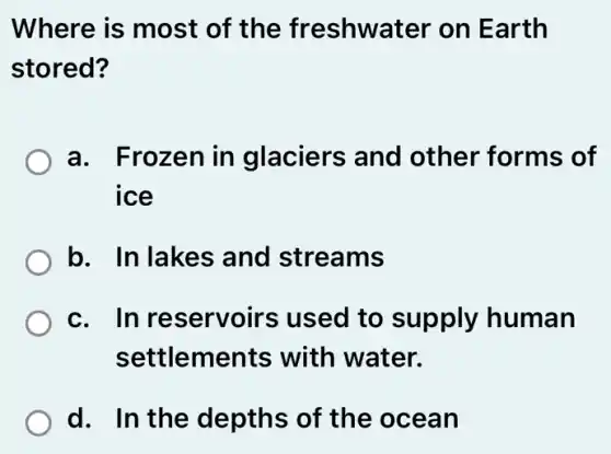 Where is most of the freshwater on Earth
stored?
a. Frozen in glaciers and other forms of
ice
b. In lakes and streams
c. In reservoirs used to supply human
settlements with water.
d. In the depths of the ocean