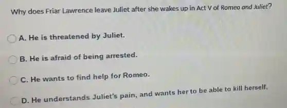 Why does Friar Lawrence leave Juliet after she wakes up in Act V of Romeo and Juliet?
A. He is threatened by Juliet.
B. He is afraid of being arrested.
C. He wants to find help for Romeo.
D. He understands Juliet's pain, and wants her to be able to kill herself.