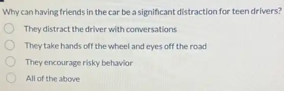 Why can having friends in the car be a significant distraction for teen drivers?
They distract the driver with conversations
They take hands off the wheel and eyes off the road
They encourage risky behavior
All of the above