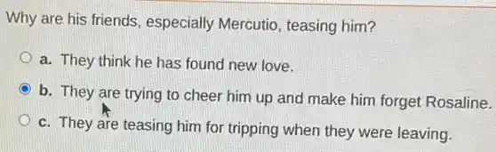 Why are his friends especially Mercutio , teasing him?
a. They think he has found new love.
b. They are trying to cheer him up and make him forget Rosaline.
c. They are teasing him for tripping when they were leaving.