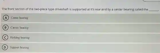 The front section of the two-piece type driveshaft is supported at it's rear end by a center bearing called the __
A Center bearing
B Carrier bearing
C Holding bearing
D ) Support bearing