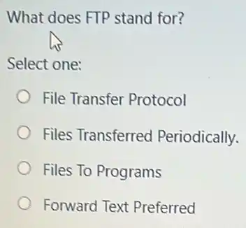 What does FTP stand for?
Select one:
File Transfer Protocol
Files Transferred Periodically.
Files To Programs
Forward Text Preferred
