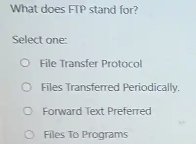 What does FTP stand for?
Select one:
File Transfer Protocol
Files Transferred Periodically.
Forward Text Preferred
Files To Programs