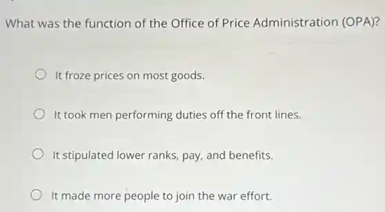 What was the function of the Office of Price Administration (OPA)?
It froze prices on most goods.
It took men performing duties off the front lines.
It stipulated lower ranks, pay, and benefits.
It made more people to join the war effort.