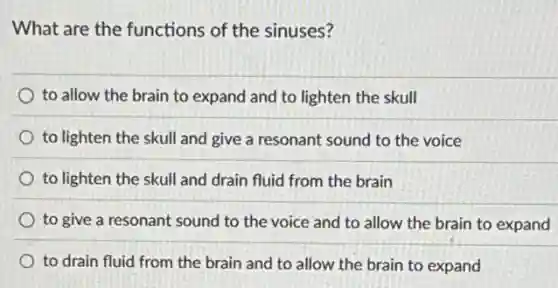 What are the functions of the sinuses?
to allow the brain to expand and to lighten the skull
to lighten the skull and give a resonant sound to the voice
to lighten the skull and drain fluid from the brain
to give a resonant sound to the voice and to allow the brain to expand
to drain fluid from the brain and to allow the brain to expand