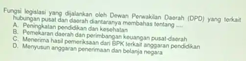 Fungsi legislasi yang dijalankan oleh Dewan Perwakilan Daerah (DPD) yang terkait
hubungan pusat dan daerah diantaranya membahas tentang
__
A. Peningkatan pendidikan dan kesehatan
B. Pemekaran daerah dan perimbangan keuangan pusat-daerah
C. Menerima hasil pemeriksaan dari BPK terkait anggaran pendidikan
D. Menyusun anggaran penerimaan dan belanja