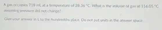 A gas occupies 718 mL at a temperature of 28.36^circ C What is the volume of gas at 116.05^circ C
assuming pressure did not change?
Give your answer in L to the hundredths place. Do not put units in the answer space.