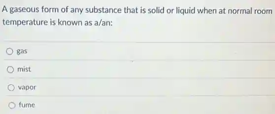A gaseous form of any substance that is solid or liquid when at normal room
temperature is known as a/an:
gas
mist
vapor
fume