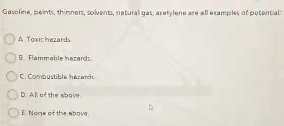 Gasoline, paints, thinners solvents, natural gas acetylene are all examples of potential:
A. Toxic hazards.
B. Flammable hazards.
C. Combustible hazards.
D. All of the above.
E. None of the above.