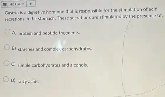 Gastrin is a digestive hormone that is responsible for the stimulation of acid
secretions in the stomach. These secretions are stimulated by the presence of:
A) protein and peptide fragments.
B) starches and complex carbohydrates.
C) simple carbohydrates and alcohols.
D) fatty acids.
