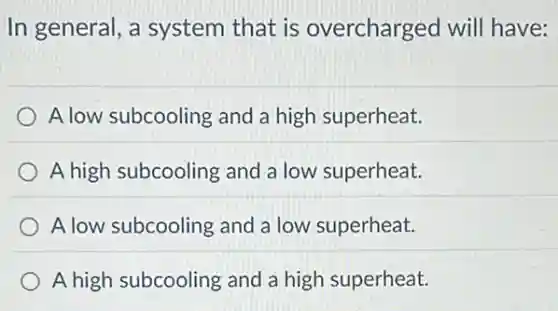 In general, a system that is overcharged will have:
A low subcooling and a high superheat.
A high subcooling and a low superheat.
A low subcooling and a low superheat.
A high subcooling and a high superheat.