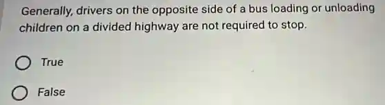 Generally,drivers on the opposite side of a bus loading or unloading
children on a divided highway are not required to stop.
True
False