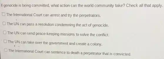 If genocide is being committed, what action can the world community take? Check all that apply.
The International Court can arrest and try the perpetrators.
The UN can pass a resolution condemning the act of genocide.
The UN can send peace-keeping missions to solve the conflict.
D
The UN can take over the government and create a colony.
The International Court can sentence to death a perpetrator that is convicted.