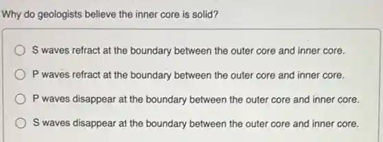 Why do geologists believe the inner core is solid?
S waves refract at the boundary between the outer core and inner core.
P waves refract at the boundary between the outer core and inner core.
P waves disappear at the boundary between the outer core and inner core.
S waves disappear at the boundary between the outer core and inner core.