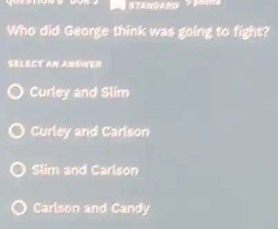 Who did George think was going to fight?
SELECT AN ANSWER
Curley and Slim
Curley and Carlson
Slim and Carlson
Carlson and Candy