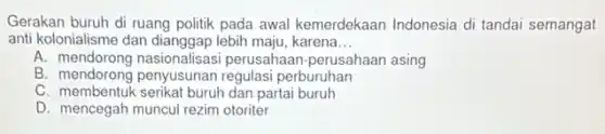 Gerakan buruh di ruang politik pada awal kemerdekaan Indonesia di tandai semangat
anti kolonialisme dan dianggap lebih maju, karena __
A. mendorong nasionalisasi perusahaan-perusahaan asing
B. mendorong penyusunan regulasi perburuhan
C. membentuk serikat buruh dan partai buruh
D. mencegah muncul rezim otoriter