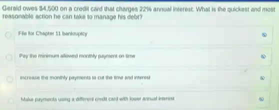 Gerald owes 4,500 on a credit card that charges 22%  annual interest. What is the quickest and most
reasonable action he can take to manage his debt?
File for Chapter 11 bankruptcy
Pay the minimum allowed monthly payment on time
Increase the monthly payments to cut the time and interest
Make payments using a different credit card with lower annual interest