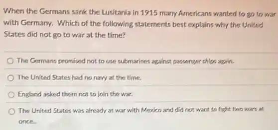 When the Germans sank the Lusitania in 1915 many Americans wanted to go to war
with Germany. Which of the following statements best explains why the United
States did not go to war at the time?
The Germans promised not to use submarines against passenger ships again.
The United States had no navy at the time.
England asked them not to join the war.
The United States was already at war with Mexico and did not want to fight two wars at
once.
