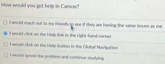 How would you get help in Canvas?
I would reach out to my friends to see if they are having the same issues as me
I would click on the Help link in the right-hand corner
I would click on the Help button in the Global Navigation
I would ignore the problem and continue studying