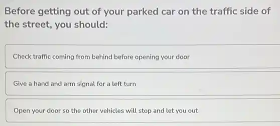 Before getting out of your parked car on the traffic side of
the street, you should:
Check traffic coming from behind before opening your door
Give a hand and arm signal for a left turn
Open your door so the other vehicles will stop and let you out