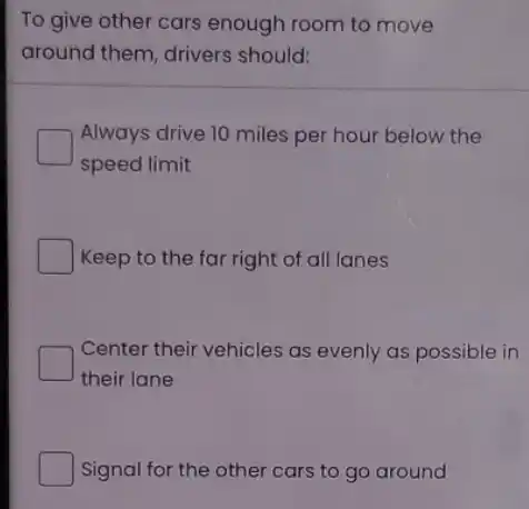 To give other cars enough room to move
around them, drivers should:
Always drive 10 miles per hour below the
speed limit
Keep to the far right of all lanes
Center their vehicles as evenly as possible in
their lane
Signal for the other cars to go around