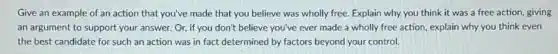 Give an example of an action that you've made that you believe was wholly free. Explain why you think it was a free action giving
an argument to support your answer. Or, if you don't believe you've ever made a wholly free action, explain why you think even
the best candidate for such an action was in fact determined by factors beyond your control.