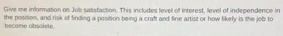 Give me information on Job satisfaction. This includes level of interest, level of independence in
the position, and risk of finding a position being a craft and fine artist or how likely is the job to
become obsolete.