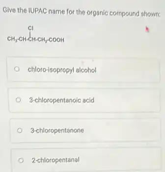 Give the IUPAC name for the organic compound shown:
CH_(3)-CH-CH-CH_(2)-COOH
chloro-isopropyl alcohol
3-chloropentanoic acid
3-chloropentanone
2-chloropentanal