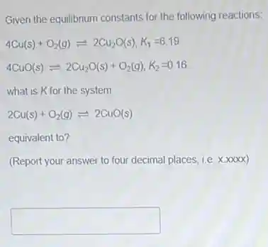 Given the equilibrium constants for the following reactions:
4Cu(s)+O_(2)(g)leftharpoons 2Cu_(2)O(s),K_(1)=6.19
4CuO(s)leftharpoons 2Cu_(2)O(s)+O_(2)(g),K_(2)=0.16
what is K for the system
2Cu(s)+O_(2)(g)leftharpoons 2CuO(s)
equivalent to?
(Report your answer to four decimal places, i.e.xxxx)
square