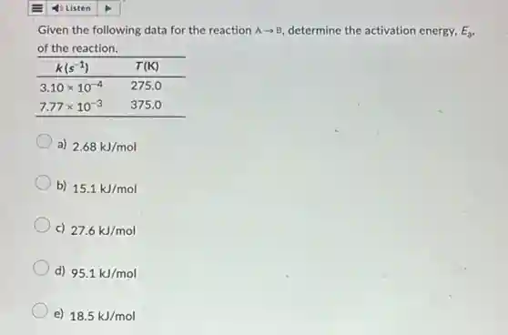 Given the following data for the reaction Aarrow B determine the activation energy, E_(a)
of the reaction.


 k(s^-1) & T(mathrm(~K)) 

 3.10 times 10^-4 & 275.0 
 7.77 times 10^-3 & 375.0 


a) 2.68kJ/mol
b) 15.1kJ/mol
c) 27.6kJ/mol
d) 95.1kJ/mol
e) 18.5kJ/mol