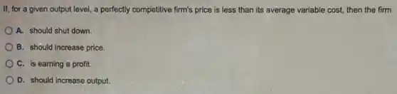 If, for a given output level, a perfectly competitive firm's price is less than its average variable cost, then the firm
A. should shut down.
B. should increase price.
C. is earning a profit.
D. should increase output.