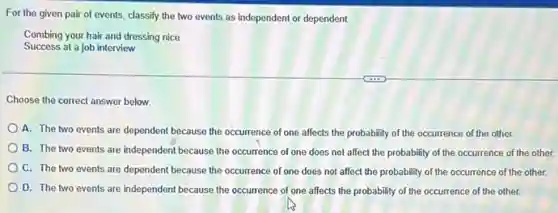 For the given pair of events, classify the two events as independent or dependent
Combing your hair and dressing nice
Success at a job interview
Choose the correct answer below.
A. The two events are dependent because the occurrence of one affects the probability of the occurrence of the other.
B. The two events are independent because the occurrence of one does not affect the probability of the occurrence of the other.
C. The two events are dependent because the occurrence of one does not affect the probability of the occurrence of the other.
D. The two events are independent because the occurrence of one affects the probability of the occurrence of the other.
