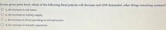 At any given price level, which of the following fiscal policies will decrease real GDP demanded, other things remaining constant?
a. An increase in net taxes.
b. An increase in money supply.
c. An increase in fiscal spending on infrastructure.
d. An increase in transfer payments.